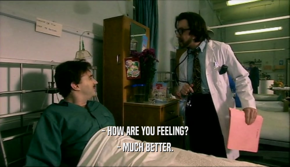- HOW ARE YOU FEELING? - MUCH BETTER. 