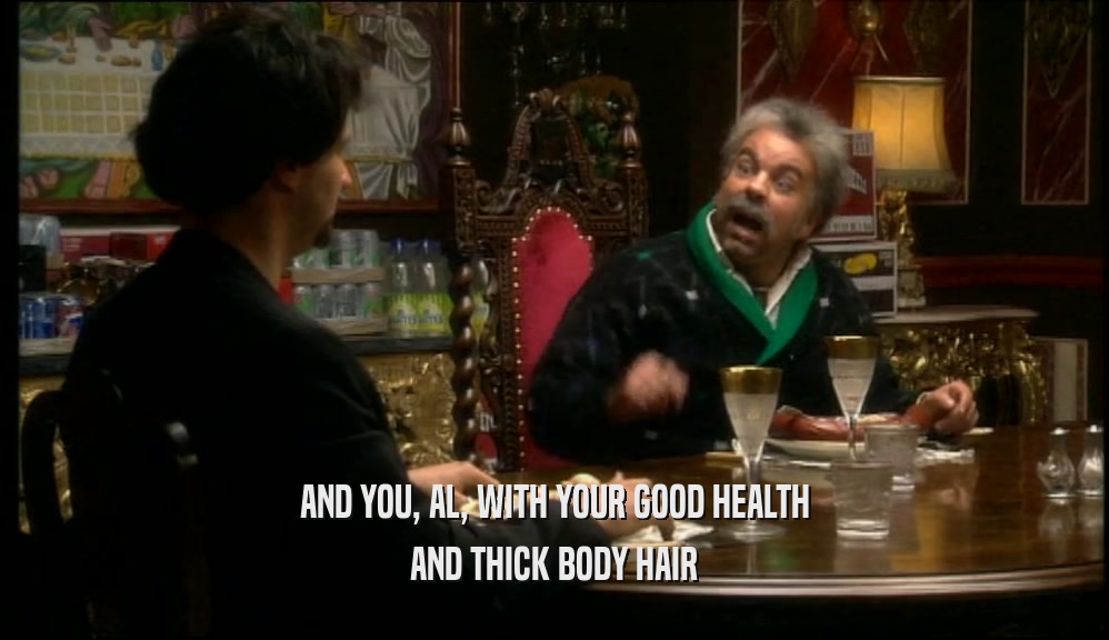 AND YOU, AL, WITH YOUR GOOD HEALTH AND THICK BODY HAIR 
