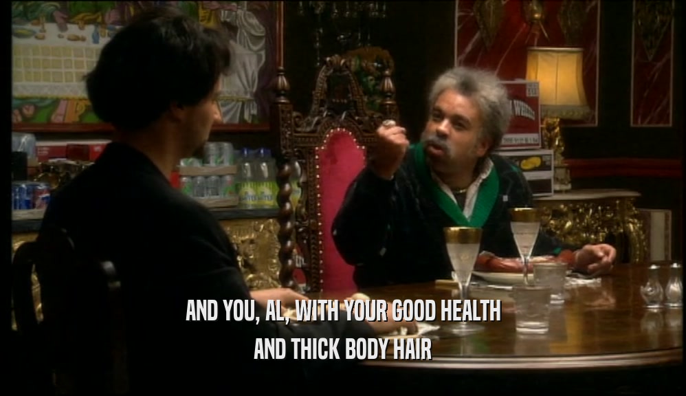 AND YOU, AL, WITH YOUR GOOD HEALTH AND THICK BODY HAIR 