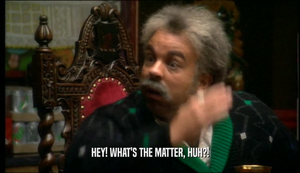 HEY! WHAT'S THE MATTER, HUH?!  
