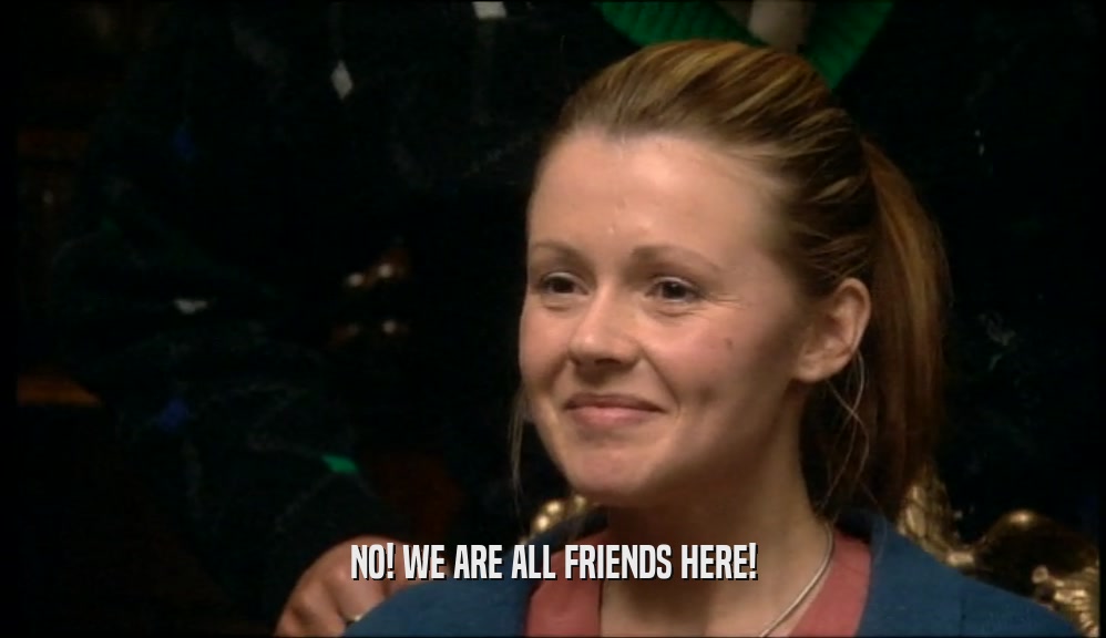 NO! WE ARE ALL FRIENDS HERE!  