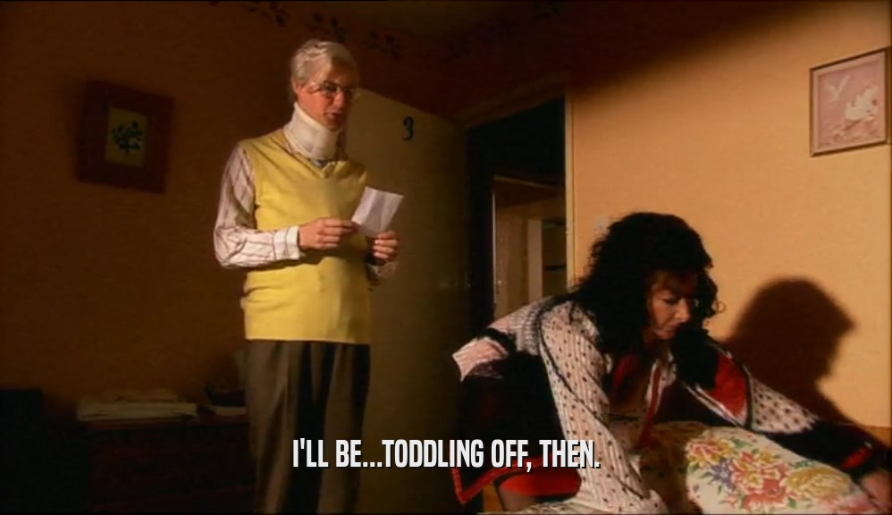 I'LL BE...TODDLING OFF, THEN.  