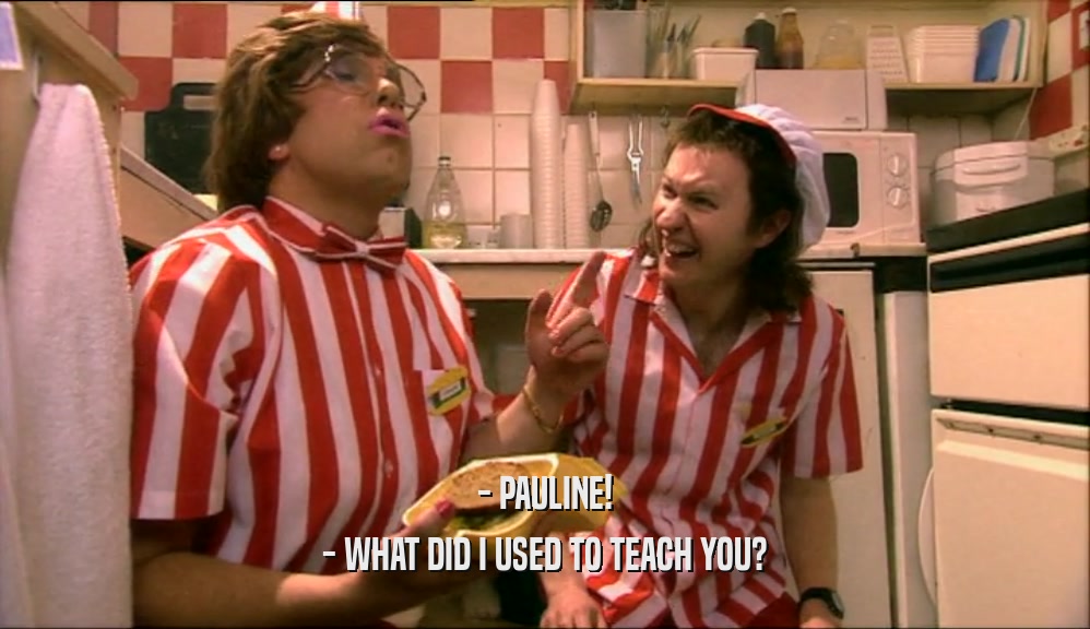- PAULINE! - WHAT DID I USED TO TEACH YOU? 