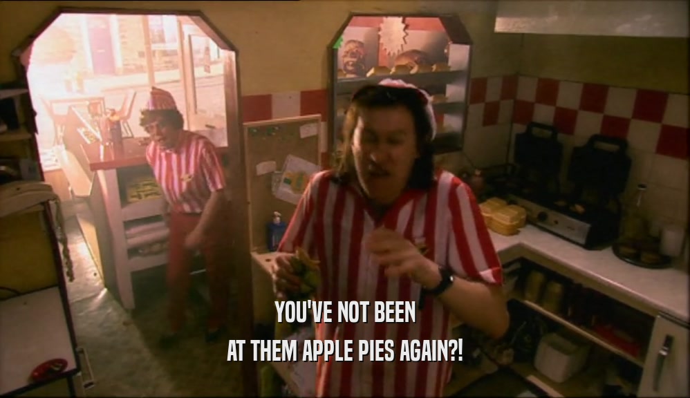YOU'VE NOT BEEN
 AT THEM APPLE PIES AGAIN?!
 