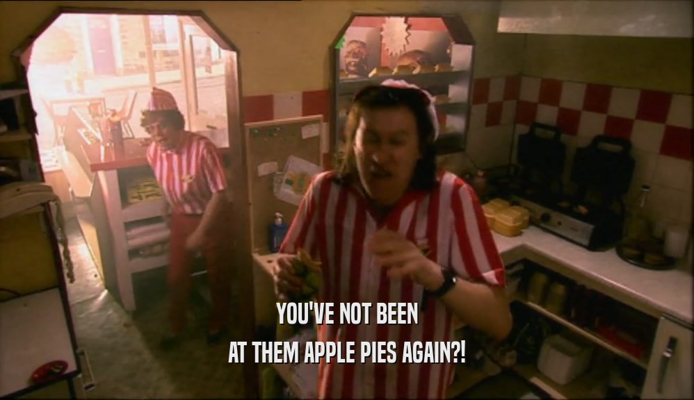 YOU'VE NOT BEEN AT THEM APPLE PIES AGAIN?! 