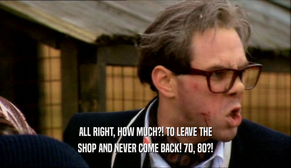 ALL RIGHT, HOW MUCH?! TO LEAVE THE SHOP AND NEVER COME BACK! 70, 80?! 