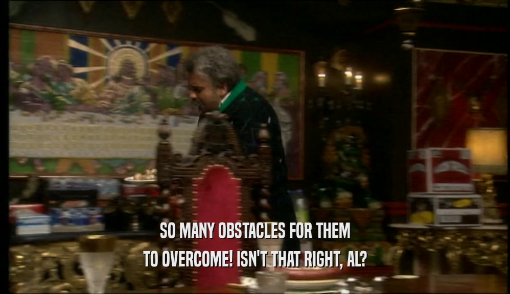 SO MANY OBSTACLES FOR THEM TO OVERCOME! ISN'T THAT RIGHT, AL? 