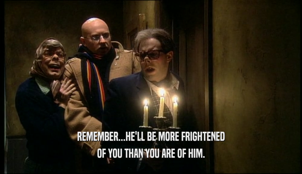 REMEMBER...HE'LL BE MORE FRIGHTENED OF YOU THAN YOU ARE OF HIM. 