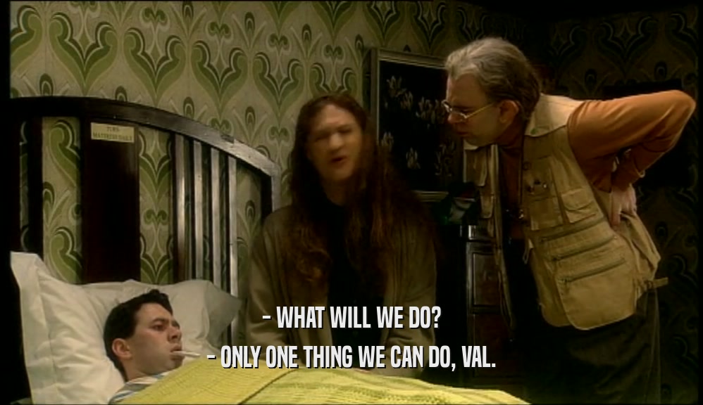 - WHAT WILL WE DO? - ONLY ONE THING WE CAN DO, VAL. 