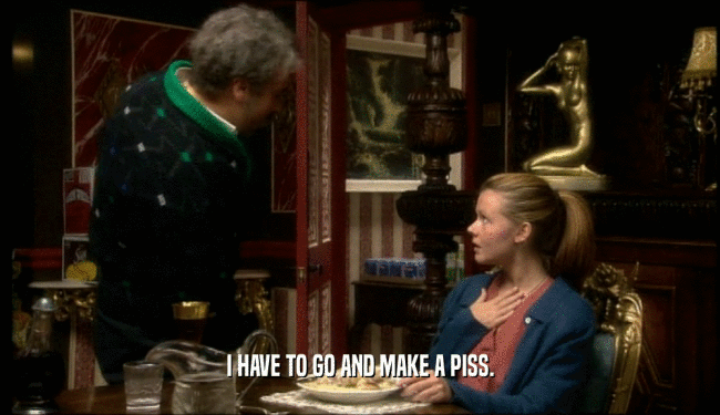 I HAVE TO GO AND MAKE A PISS.  