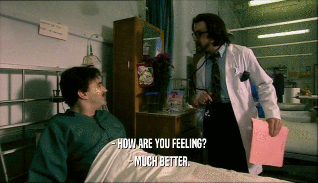 - HOW ARE YOU FEELING? - MUCH BETTER. 