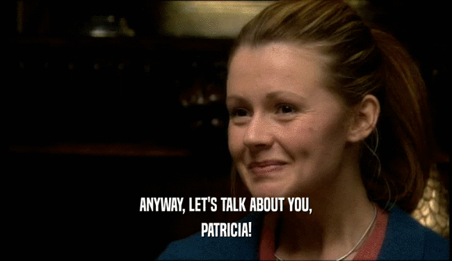 ANYWAY, LET'S TALK ABOUT YOU,
 PATRICIA!
 