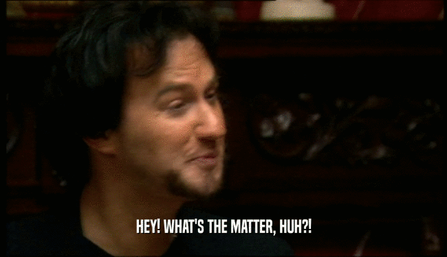 HEY! WHAT'S THE MATTER, HUH?!  