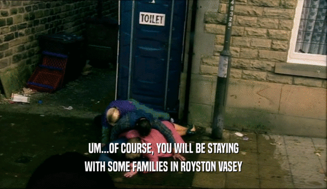 UM...OF COURSE, YOU WILL BE STAYING
 WITH SOME FAMILIES IN ROYSTON VASEY
 