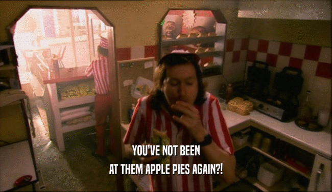 YOU'VE NOT BEEN
 AT THEM APPLE PIES AGAIN?!
 
