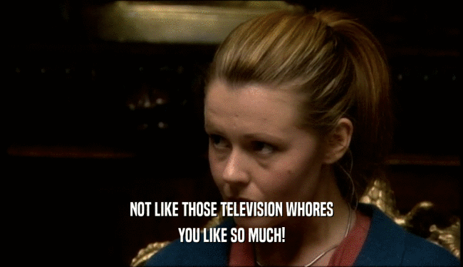 NOT LIKE THOSE TELEVISION WHORES YOU LIKE SO MUCH! 