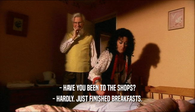 - HAVE YOU BEEN TO THE SHOPS?
 - HARDLY. JUST FINISHED BREAKFASTS.
 