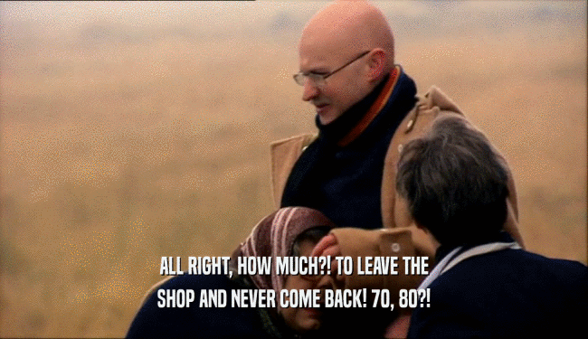 ALL RIGHT, HOW MUCH?! TO LEAVE THE SHOP AND NEVER COME BACK! 70, 80?! 
