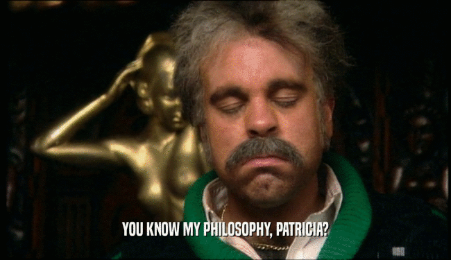 YOU KNOW MY PHILOSOPHY, PATRICIA?
  