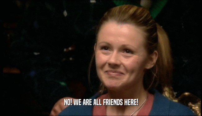 NO! WE ARE ALL FRIENDS HERE!  