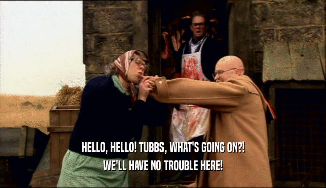 HELLO, HELLO! TUBBS, WHAT'S GOING ON?! WE'LL HAVE NO TROUBLE HERE! 