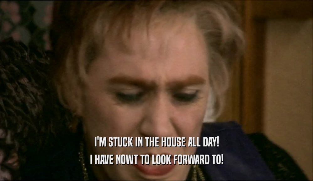 I'M STUCK IN THE HOUSE ALL DAY! I HAVE NOWT TO LOOK FORWARD TO! 