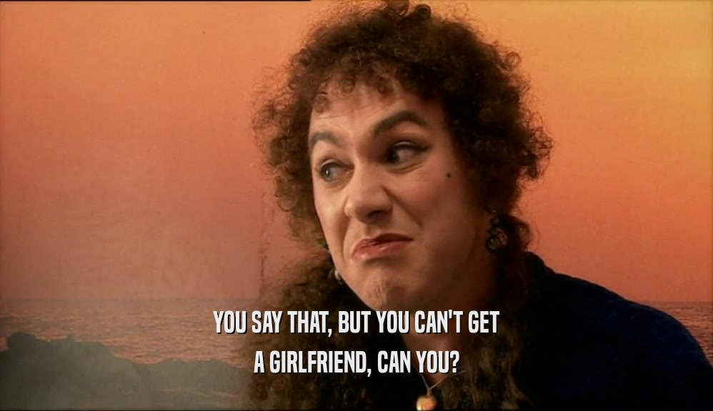 YOU SAY THAT, BUT YOU CAN'T GET A GIRLFRIEND, CAN YOU? 