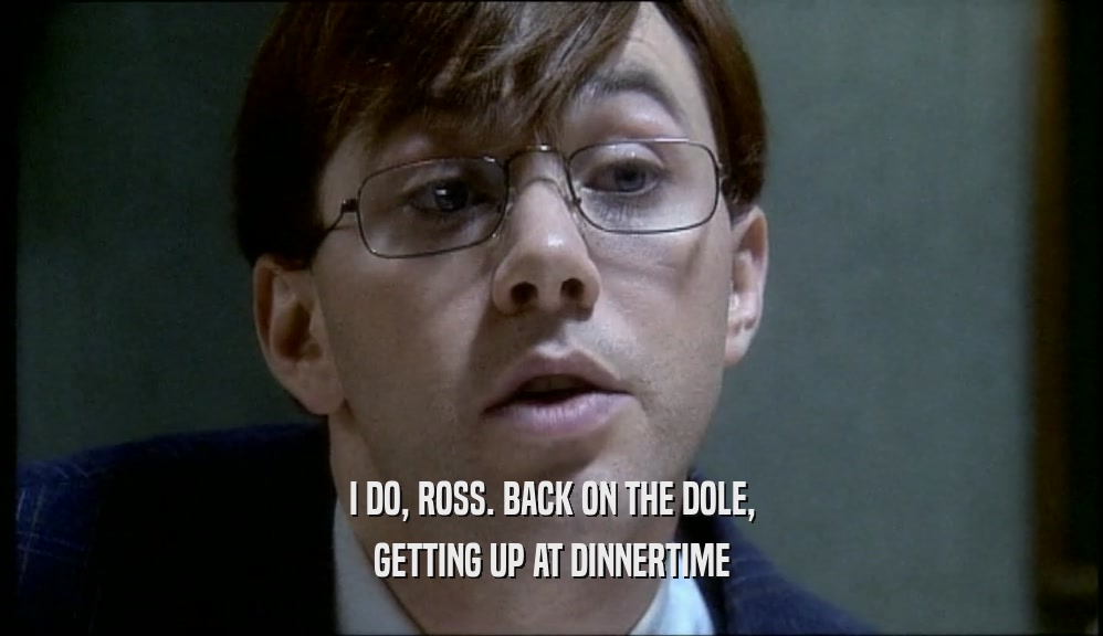 I DO, ROSS. BACK ON THE DOLE,
 GETTING UP AT DINNERTIME
 