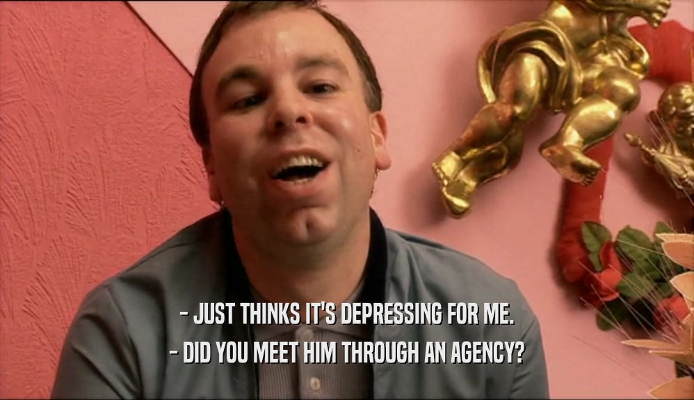 - JUST THINKS IT'S DEPRESSING FOR ME. - DID YOU MEET HIM THROUGH AN AGENCY? 
