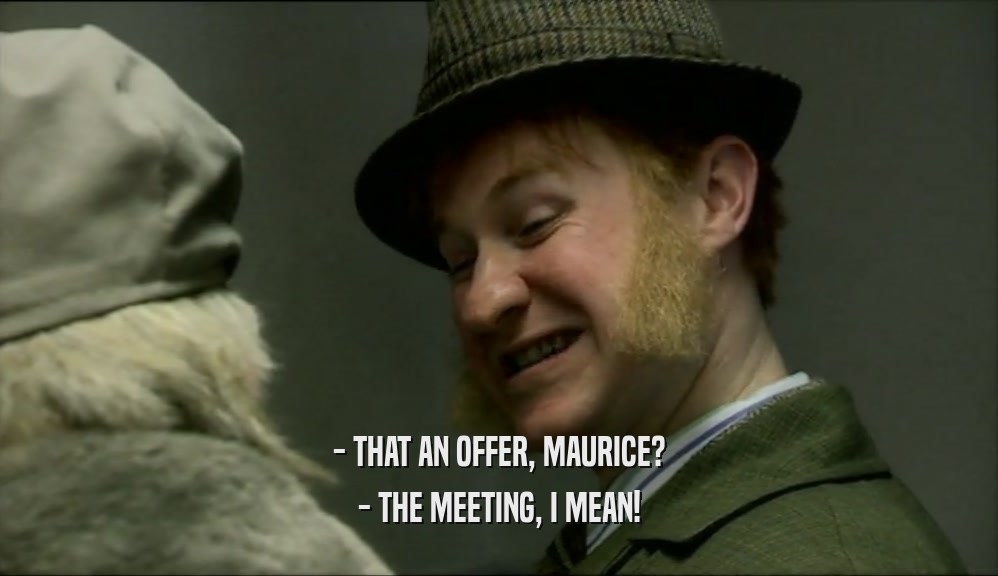 - THAT AN OFFER, MAURICE?
 - THE MEETING, I MEAN!
 