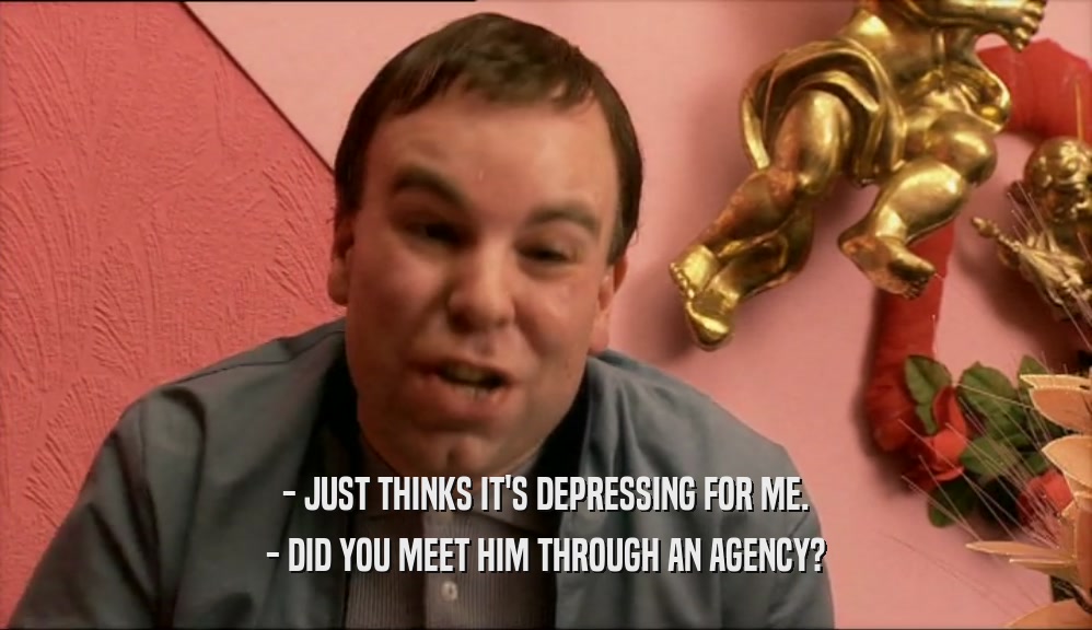 - JUST THINKS IT'S DEPRESSING FOR ME. - DID YOU MEET HIM THROUGH AN AGENCY? 