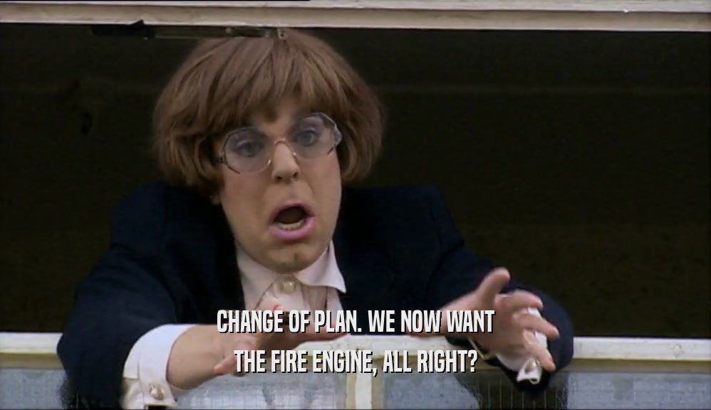 CHANGE OF PLAN. WE NOW WANT THE FIRE ENGINE, ALL RIGHT? 
