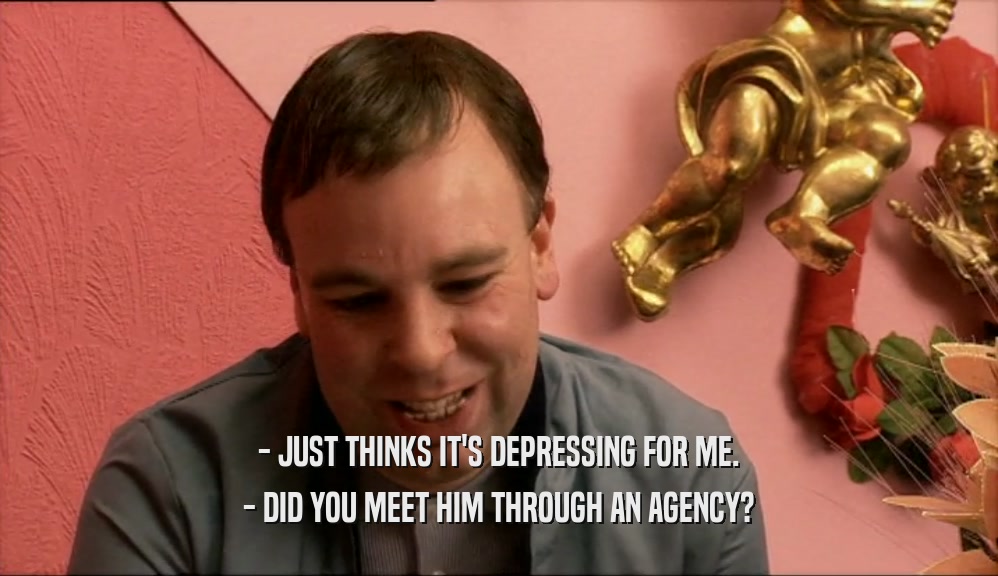 - JUST THINKS IT'S DEPRESSING FOR ME. - DID YOU MEET HIM THROUGH AN AGENCY? 