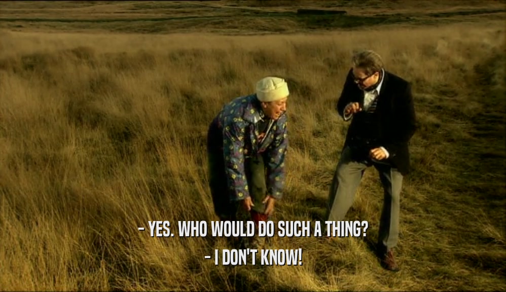 - YES. WHO WOULD DO SUCH A THING? - I DON'T KNOW! 