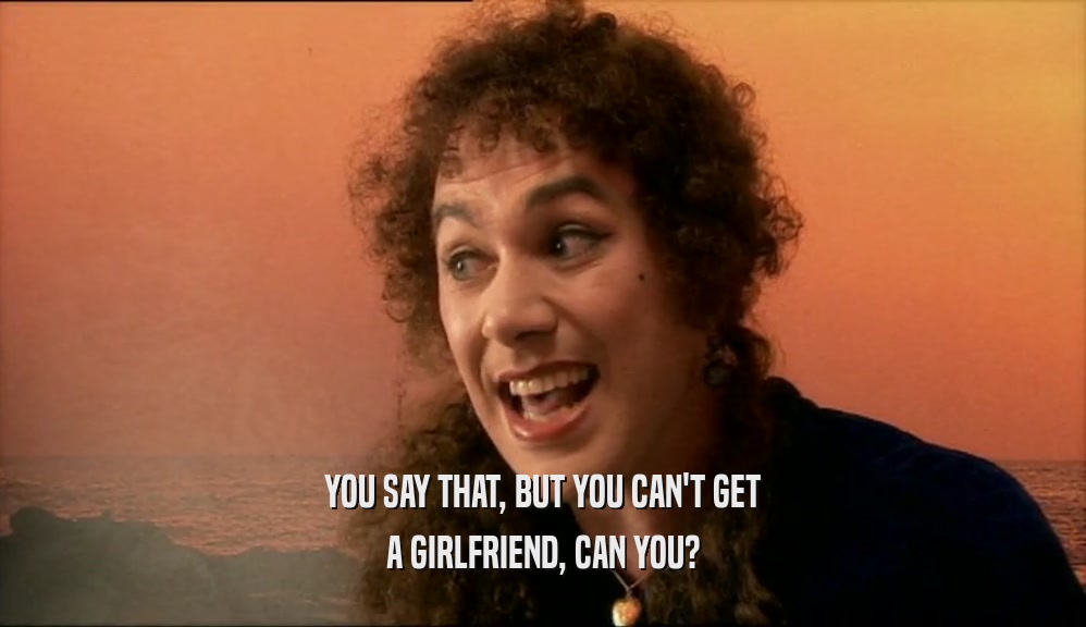 YOU SAY THAT, BUT YOU CAN'T GET A GIRLFRIEND, CAN YOU? 