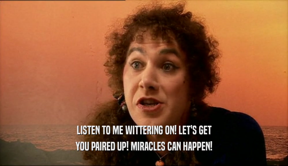 LISTEN TO ME WITTERING ON! LET'S GET YOU PAIRED UP! MIRACLES CAN HAPPEN! 