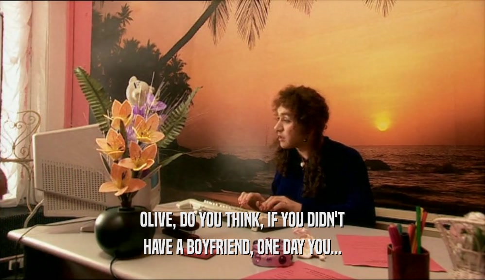 OLIVE, DO YOU THINK, IF YOU DIDN'T HAVE A BOYFRIEND, ONE DAY YOU... 