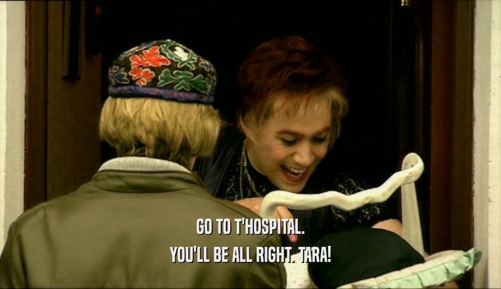 GO TO T'HOSPITAL.
 YOU'LL BE ALL RIGHT. TARA!
 