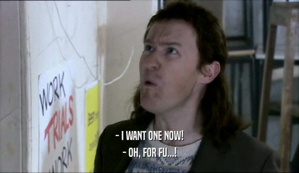 - I WANT ONE NOW! - OH, FOR FU...! 