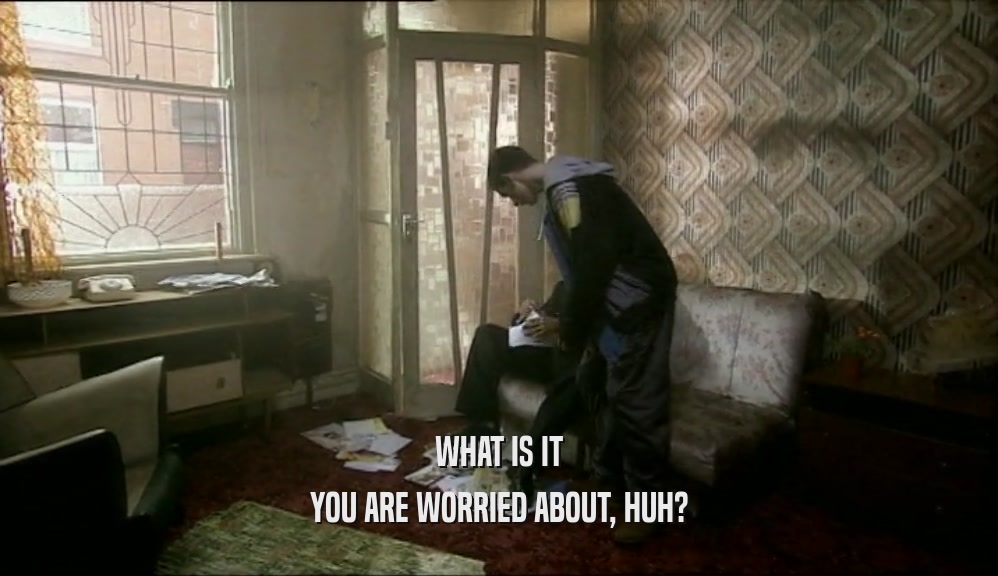 WHAT IS IT YOU ARE WORRIED ABOUT, HUH? 