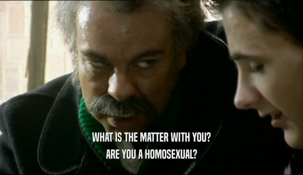 WHAT IS THE MATTER WITH YOU? ARE YOU A HOMOSEXUAL? 