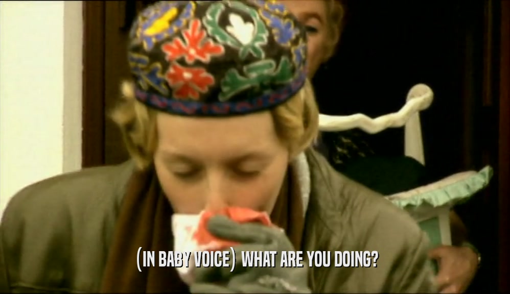 (IN BABY VOICE) WHAT ARE YOU DOING?  