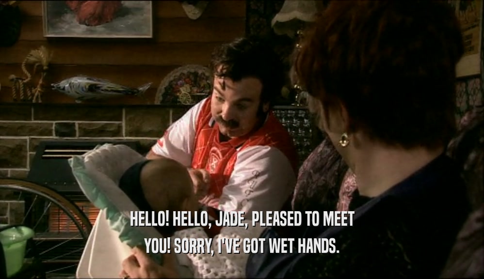 HELLO! HELLO, JADE, PLEASED TO MEET YOU! SORRY, I'VE GOT WET HANDS. 