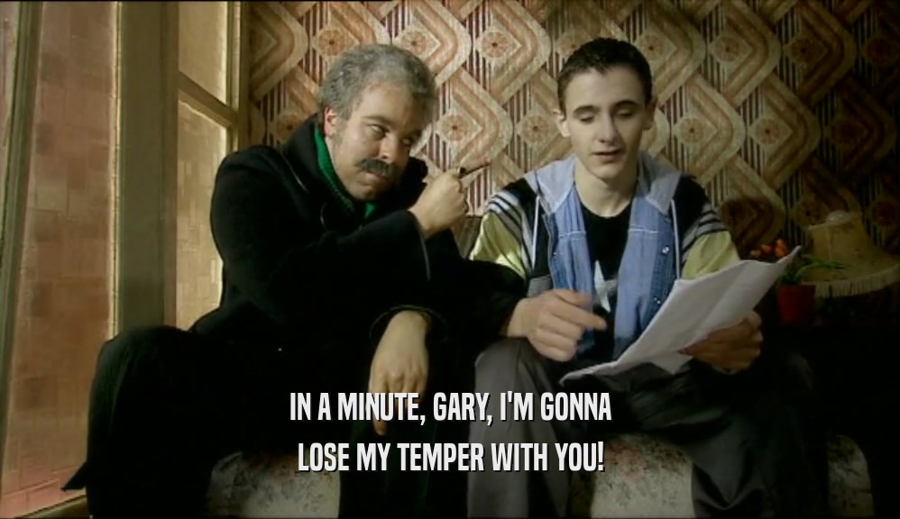 IN A MINUTE, GARY, I'M GONNA
 LOSE MY TEMPER WITH YOU!
 