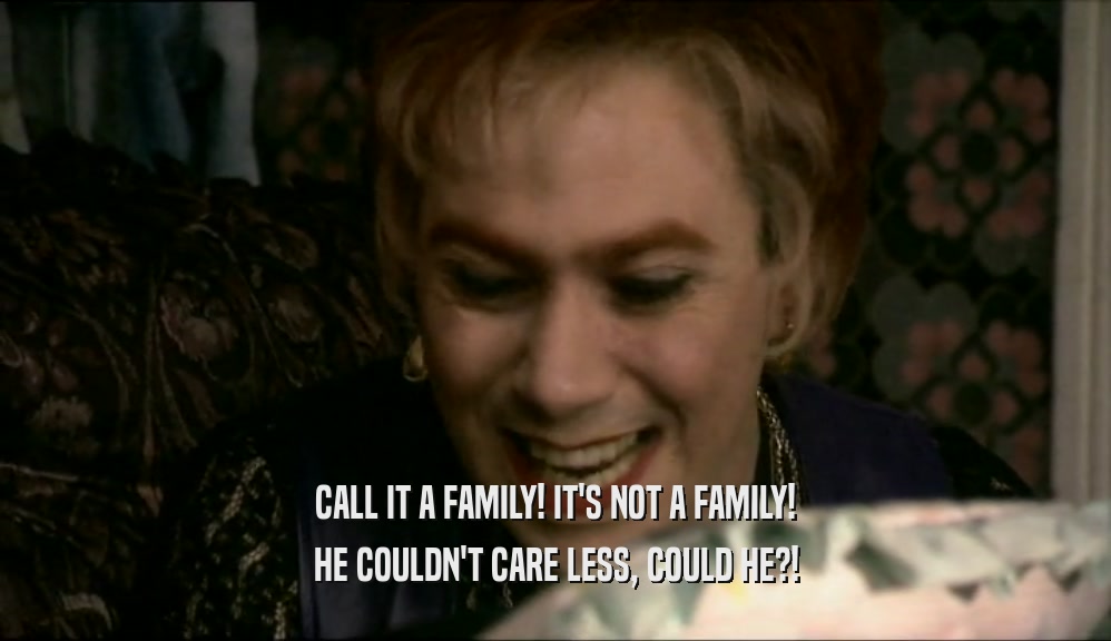CALL IT A FAMILY! IT'S NOT A FAMILY!
 HE COULDN'T CARE LESS, COULD HE?!
 