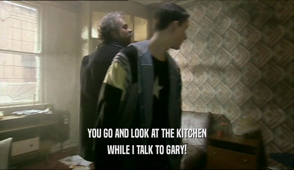 YOU GO AND LOOK AT THE KITCHEN
 WHILE I TALK TO GARY!
 