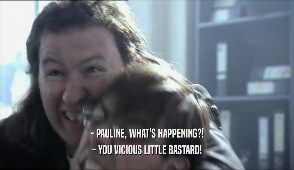 - PAULINE, WHAT'S HAPPENING?!
 - YOU VICIOUS LITTLE BASTARD!
 