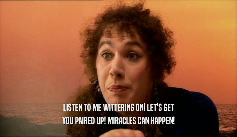 LISTEN TO ME WITTERING ON! LET'S GET YOU PAIRED UP! MIRACLES CAN HAPPEN! 