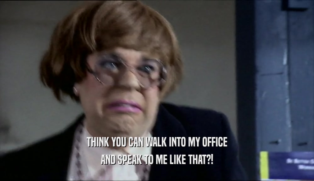 THINK YOU CAN WALK INTO MY OFFICE AND SPEAK TO ME LIKE THAT?! 