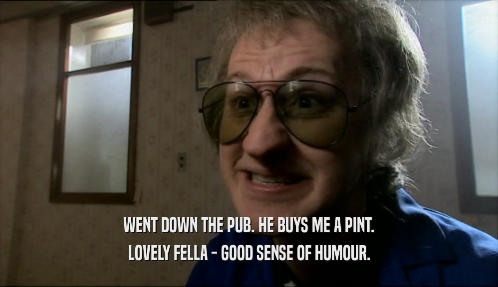 WENT DOWN THE PUB. HE BUYS ME A PINT.
 LOVELY FELLA - GOOD SENSE OF HUMOUR.
 
